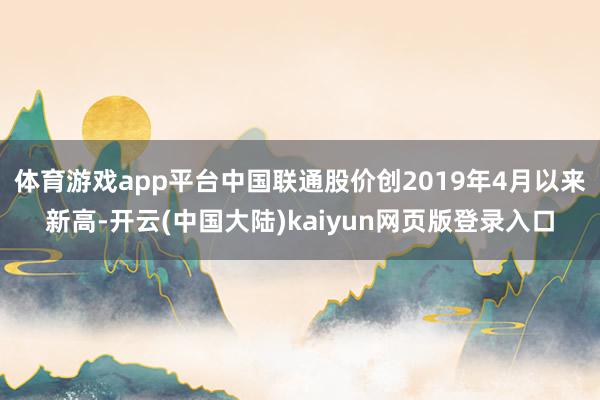 体育游戏app平台中国联通股价创2019年4月以来新高-开云(中国大陆)kaiyun网页版登录入口