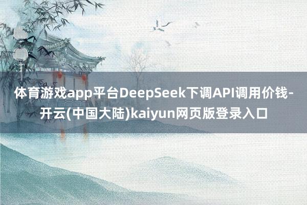 体育游戏app平台DeepSeek下调API调用价钱-开云(中国大陆)kaiyun网页版登录入口