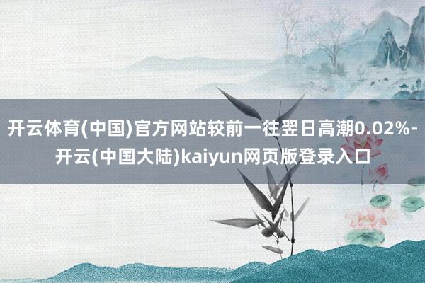 开云体育(中国)官方网站较前一往翌日高潮0.02%-开云(中国大陆)kaiyun网页版登录入口