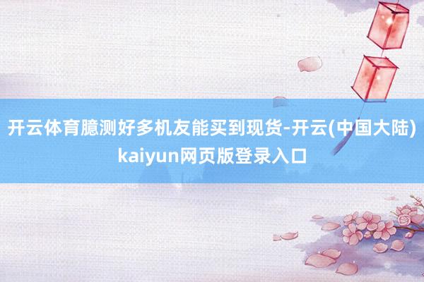 开云体育臆测好多机友能买到现货-开云(中国大陆)kaiyun网页版登录入口