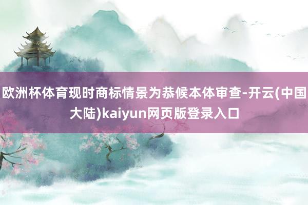 欧洲杯体育现时商标情景为恭候本体审查-开云(中国大陆)kaiyun网页版登录入口