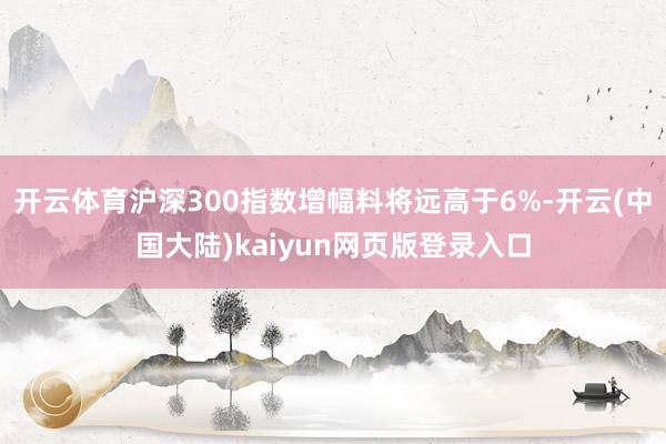 开云体育沪深300指数增幅料将远高于6%-开云(中国大陆)kaiyun网页版登录入口